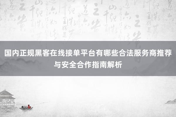 国内正规黑客在线接单平台有哪些合法服务商推荐与安全合作指南解析