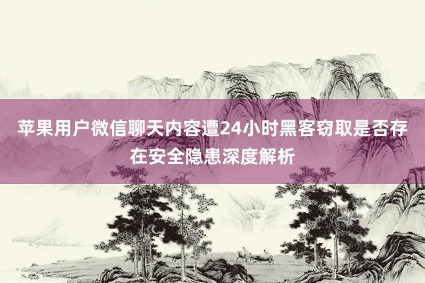苹果用户微信聊天内容遭24小时黑客窃取是否存在安全隐患深度解析