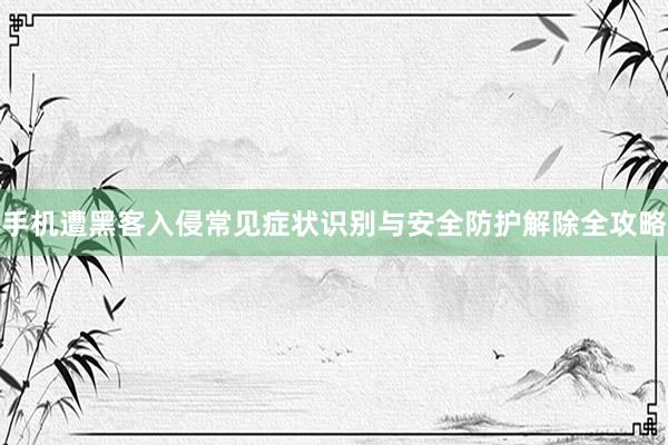 手机遭黑客入侵常见症状识别与安全防护解除全攻略