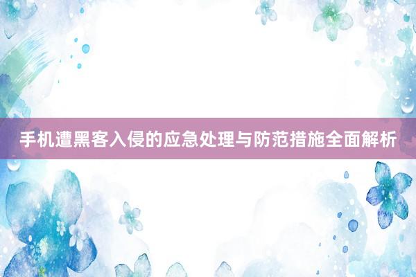 手机遭黑客入侵的应急处理与防范措施全面解析