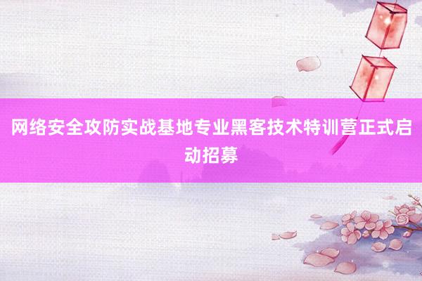 网络安全攻防实战基地专业黑客技术特训营正式启动招募