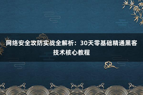 网络安全攻防实战全解析：30天零基础精通黑客技术核心教程
