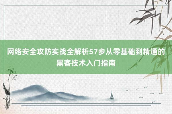 网络安全攻防实战全解析57步从零基础到精通的黑客技术入门指南