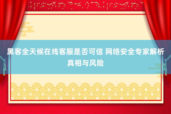 黑客全天候在线客服是否可信 网络安全专家解析真相与风险