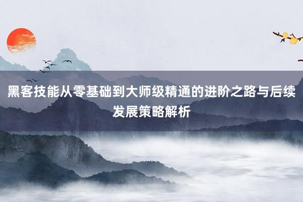黑客技能从零基础到大师级精通的进阶之路与后续发展策略解析
