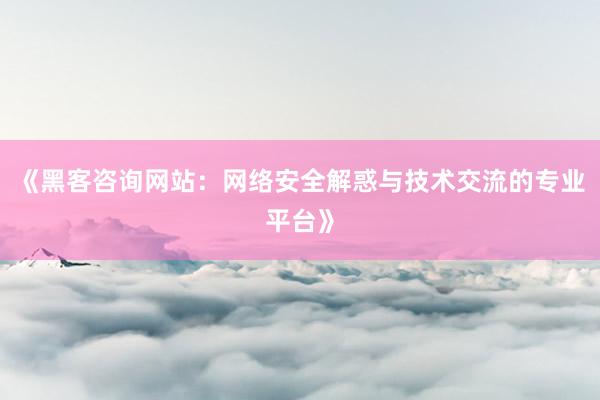 《黑客咨询网站：网络安全解惑与技术交流的专业平台》