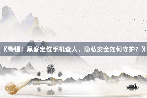 《警惕！黑客定位手机查人，隐私安全如何守护？》