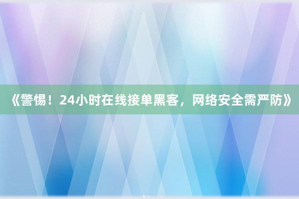 《警惕！24小时在线接单黑客，网络安全需严防》